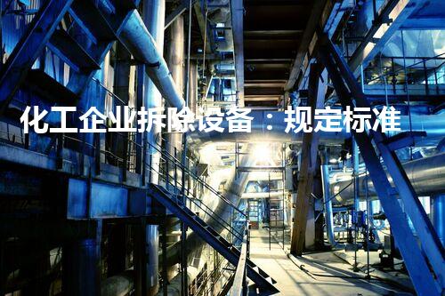 化工企业拆除设备：规定标准是否能确保安全？
